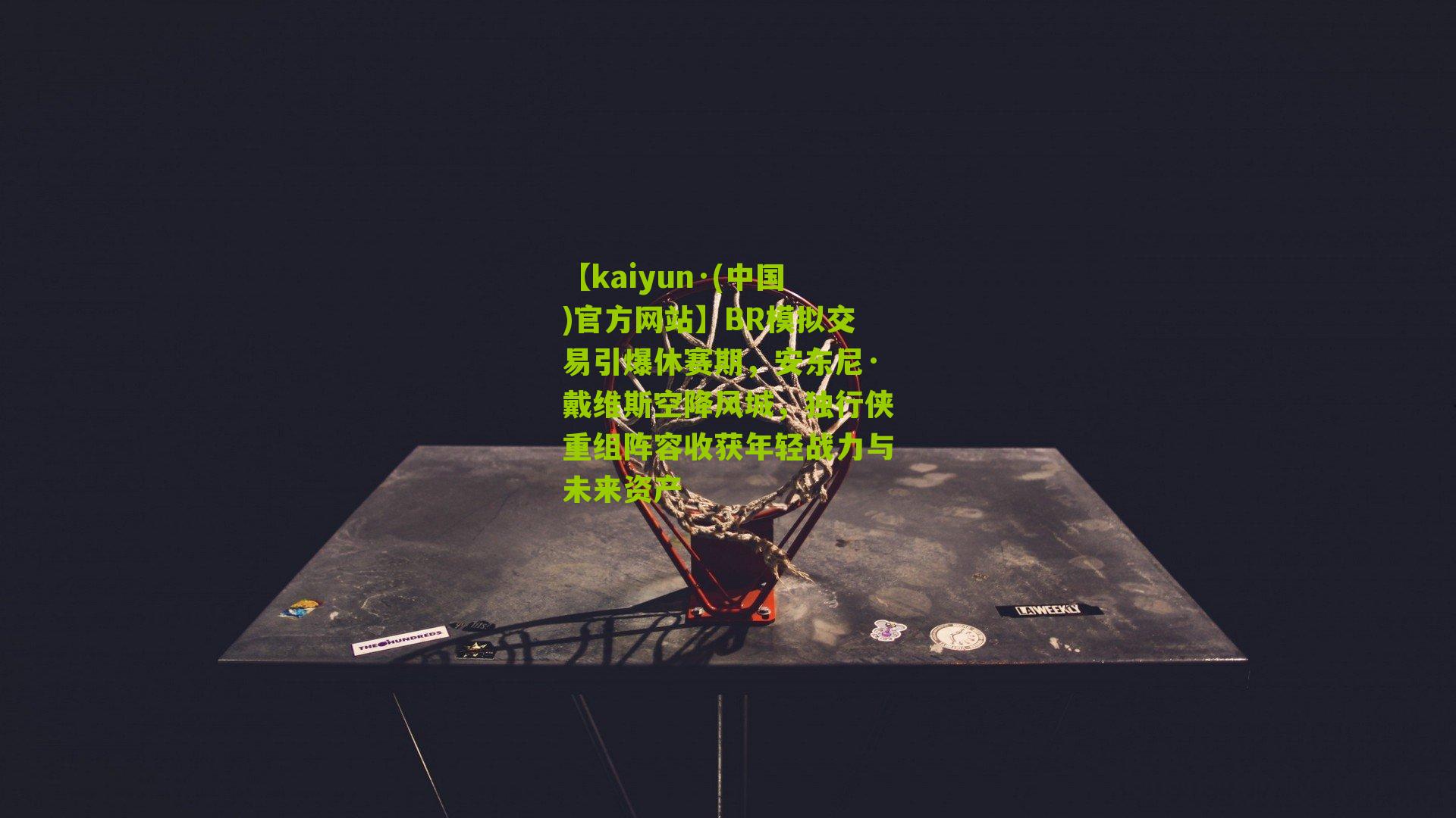 【kaiyun·(中国)官方网站】BR模拟交易引爆休赛期，安东尼·戴维斯空降风城，独行侠重组阵容收获年轻战力与未来资产